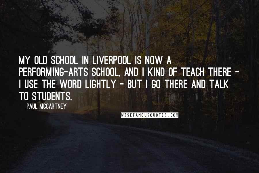 Paul McCartney Quotes: My old school in Liverpool is now a performing-arts school, and I kind of teach there - I use the word lightly - but I go there and talk to students.