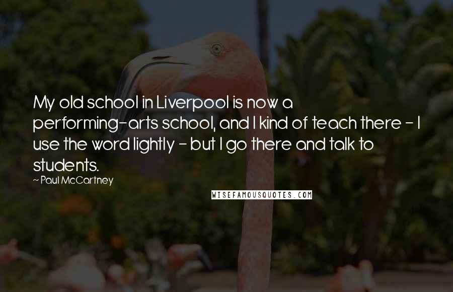 Paul McCartney Quotes: My old school in Liverpool is now a performing-arts school, and I kind of teach there - I use the word lightly - but I go there and talk to students.
