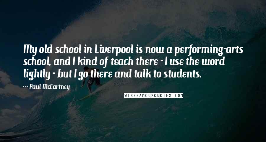 Paul McCartney Quotes: My old school in Liverpool is now a performing-arts school, and I kind of teach there - I use the word lightly - but I go there and talk to students.