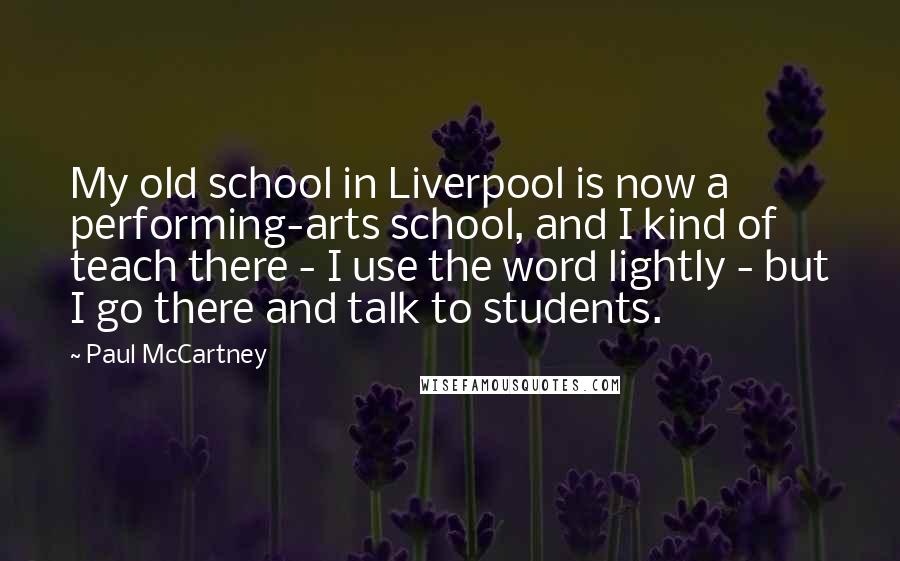Paul McCartney Quotes: My old school in Liverpool is now a performing-arts school, and I kind of teach there - I use the word lightly - but I go there and talk to students.