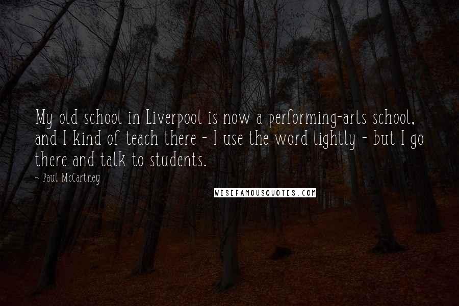 Paul McCartney Quotes: My old school in Liverpool is now a performing-arts school, and I kind of teach there - I use the word lightly - but I go there and talk to students.