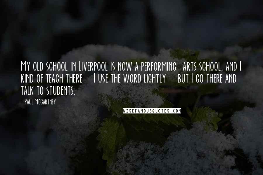 Paul McCartney Quotes: My old school in Liverpool is now a performing-arts school, and I kind of teach there - I use the word lightly - but I go there and talk to students.