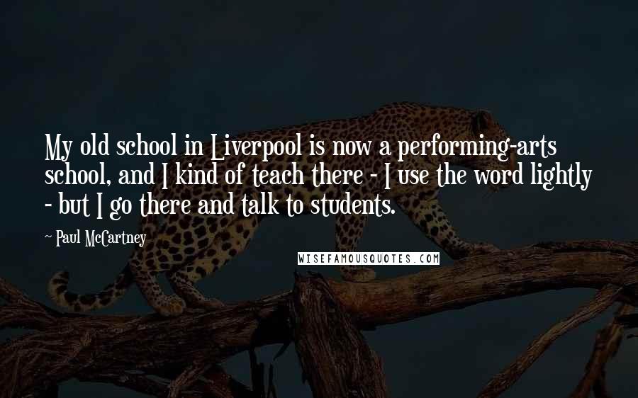 Paul McCartney Quotes: My old school in Liverpool is now a performing-arts school, and I kind of teach there - I use the word lightly - but I go there and talk to students.