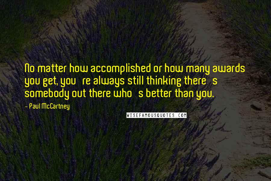 Paul McCartney Quotes: No matter how accomplished or how many awards you get, you're always still thinking there's somebody out there who's better than you.