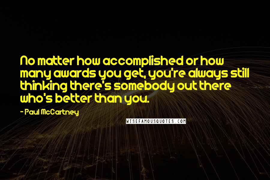 Paul McCartney Quotes: No matter how accomplished or how many awards you get, you're always still thinking there's somebody out there who's better than you.