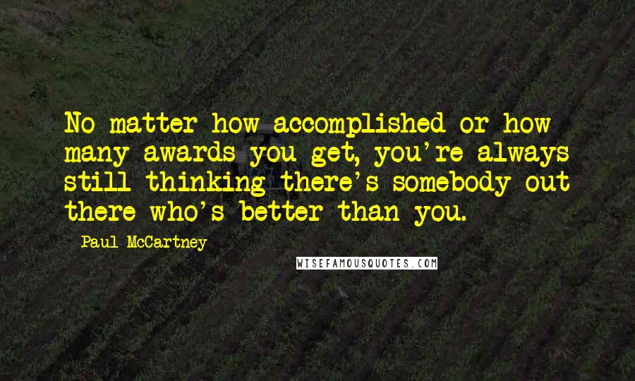 Paul McCartney Quotes: No matter how accomplished or how many awards you get, you're always still thinking there's somebody out there who's better than you.