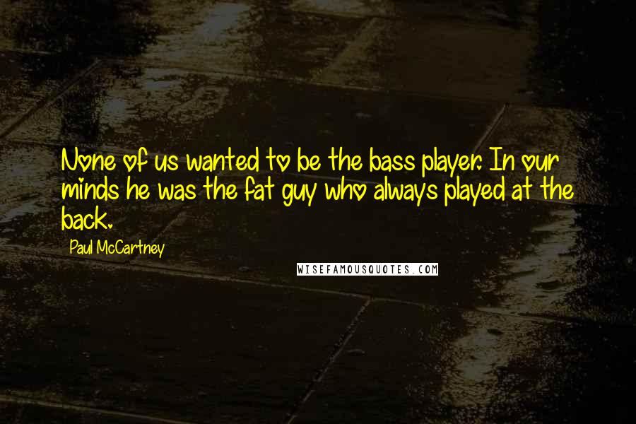 Paul McCartney Quotes: None of us wanted to be the bass player. In our minds he was the fat guy who always played at the back.