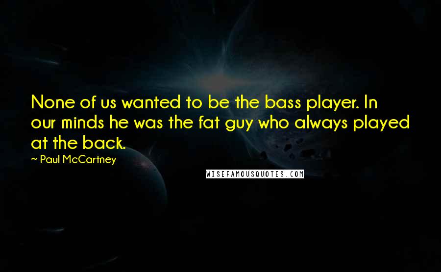 Paul McCartney Quotes: None of us wanted to be the bass player. In our minds he was the fat guy who always played at the back.