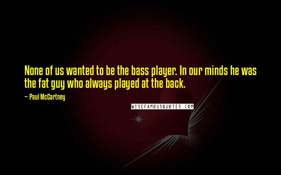 Paul McCartney Quotes: None of us wanted to be the bass player. In our minds he was the fat guy who always played at the back.