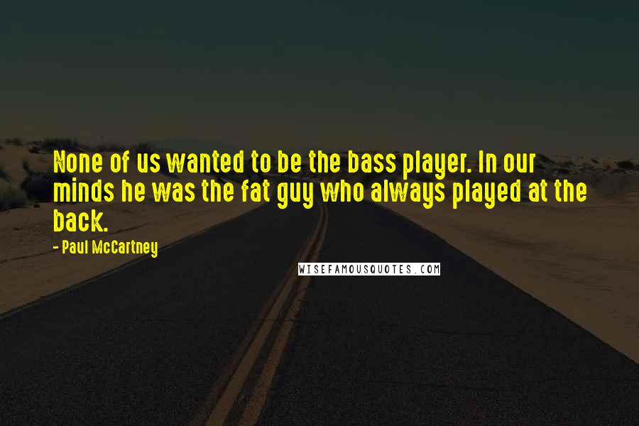 Paul McCartney Quotes: None of us wanted to be the bass player. In our minds he was the fat guy who always played at the back.