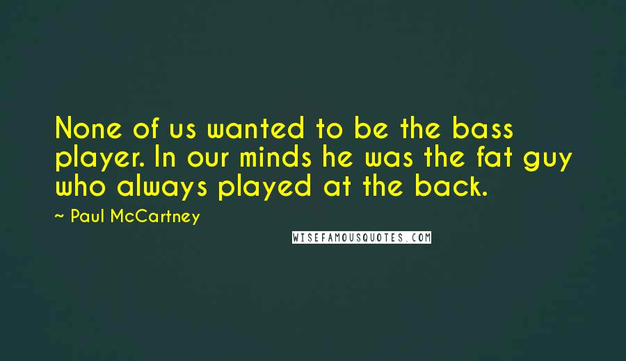 Paul McCartney Quotes: None of us wanted to be the bass player. In our minds he was the fat guy who always played at the back.