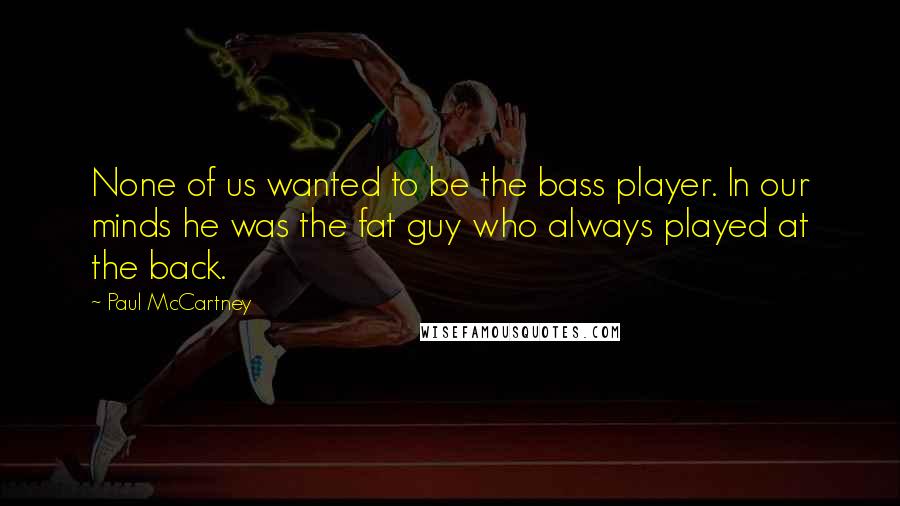 Paul McCartney Quotes: None of us wanted to be the bass player. In our minds he was the fat guy who always played at the back.