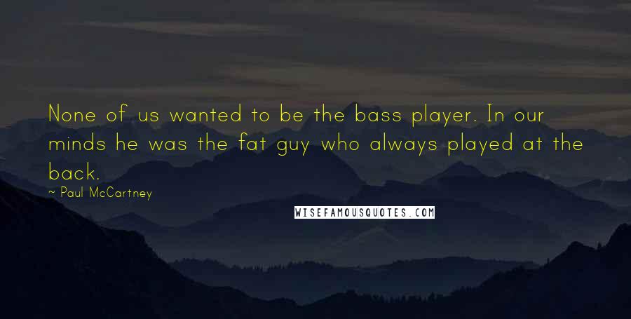 Paul McCartney Quotes: None of us wanted to be the bass player. In our minds he was the fat guy who always played at the back.