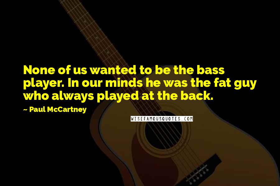 Paul McCartney Quotes: None of us wanted to be the bass player. In our minds he was the fat guy who always played at the back.