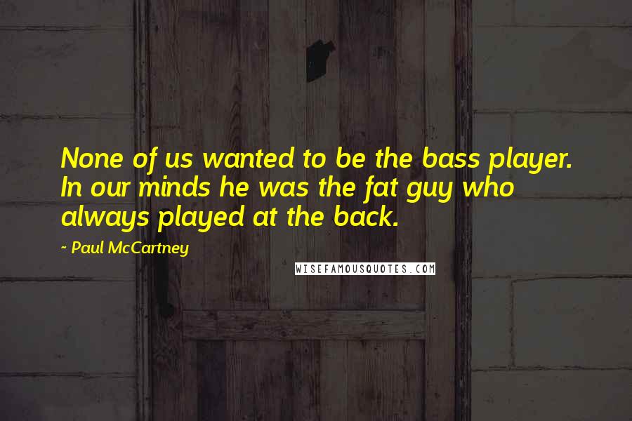 Paul McCartney Quotes: None of us wanted to be the bass player. In our minds he was the fat guy who always played at the back.