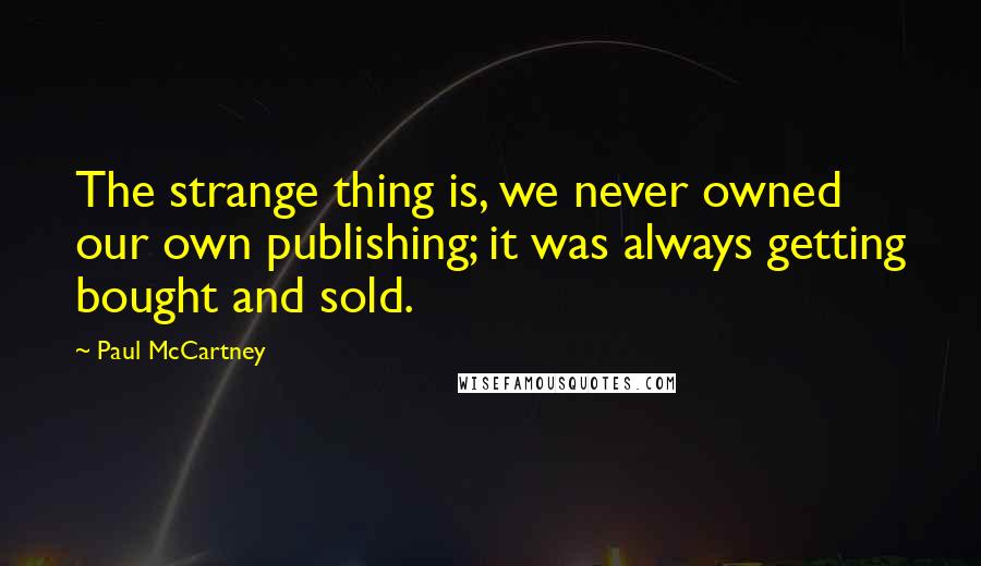 Paul McCartney Quotes: The strange thing is, we never owned our own publishing; it was always getting bought and sold.