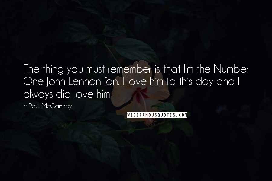 Paul McCartney Quotes: The thing you must remember is that I'm the Number One John Lennon fan. I love him to this day and I always did love him