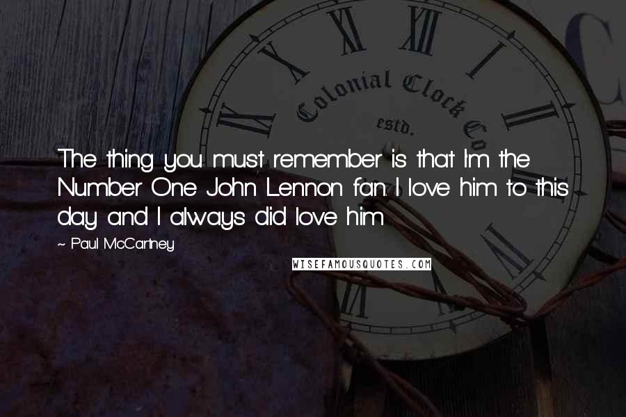 Paul McCartney Quotes: The thing you must remember is that I'm the Number One John Lennon fan. I love him to this day and I always did love him