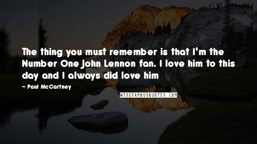 Paul McCartney Quotes: The thing you must remember is that I'm the Number One John Lennon fan. I love him to this day and I always did love him
