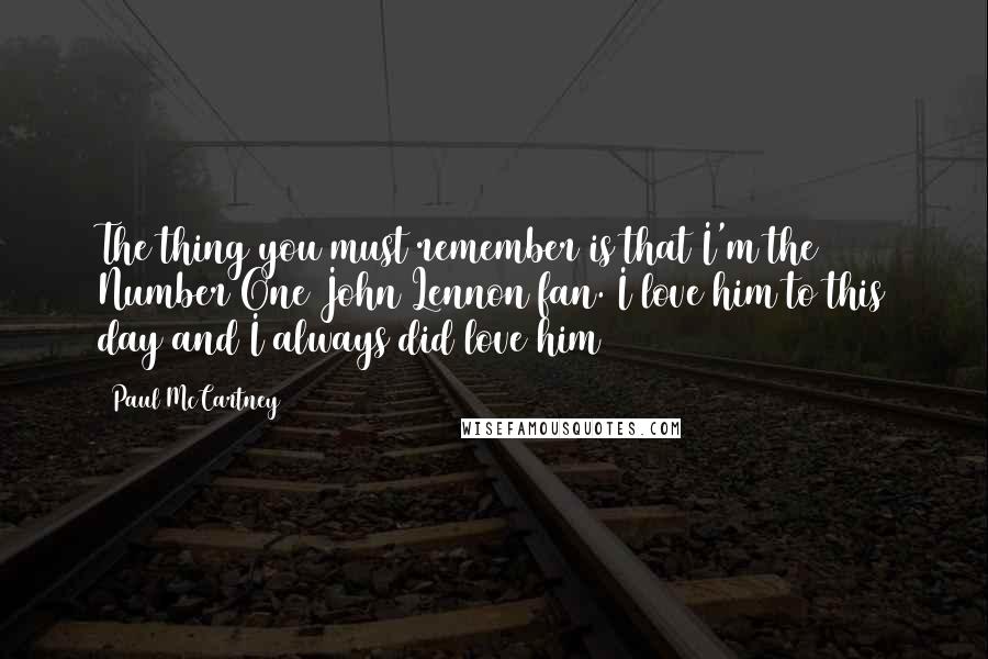 Paul McCartney Quotes: The thing you must remember is that I'm the Number One John Lennon fan. I love him to this day and I always did love him