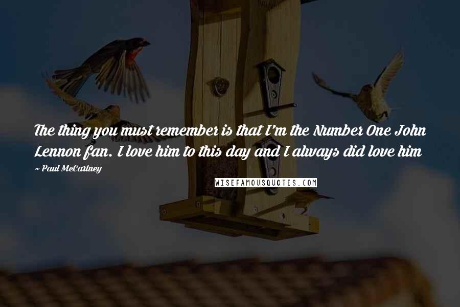 Paul McCartney Quotes: The thing you must remember is that I'm the Number One John Lennon fan. I love him to this day and I always did love him