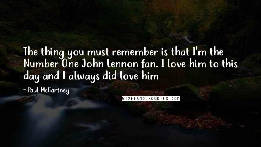 Paul McCartney Quotes: The thing you must remember is that I'm the Number One John Lennon fan. I love him to this day and I always did love him