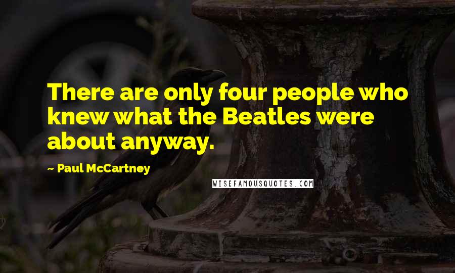 Paul McCartney Quotes: There are only four people who knew what the Beatles were about anyway.