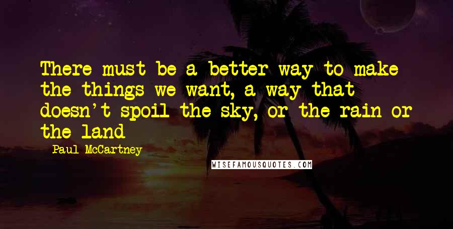 Paul McCartney Quotes: There must be a better way to make the things we want, a way that doesn't spoil the sky, or the rain or the land