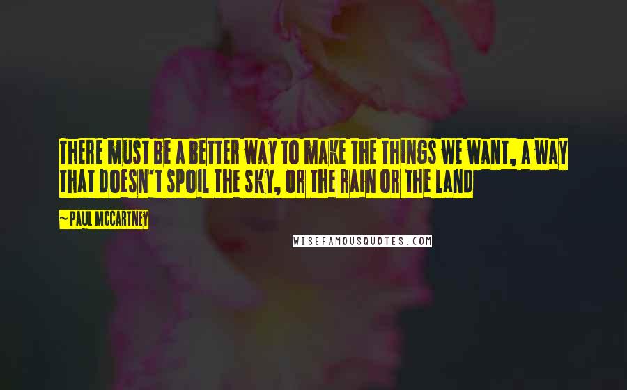 Paul McCartney Quotes: There must be a better way to make the things we want, a way that doesn't spoil the sky, or the rain or the land