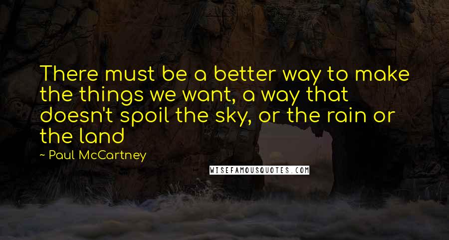 Paul McCartney Quotes: There must be a better way to make the things we want, a way that doesn't spoil the sky, or the rain or the land