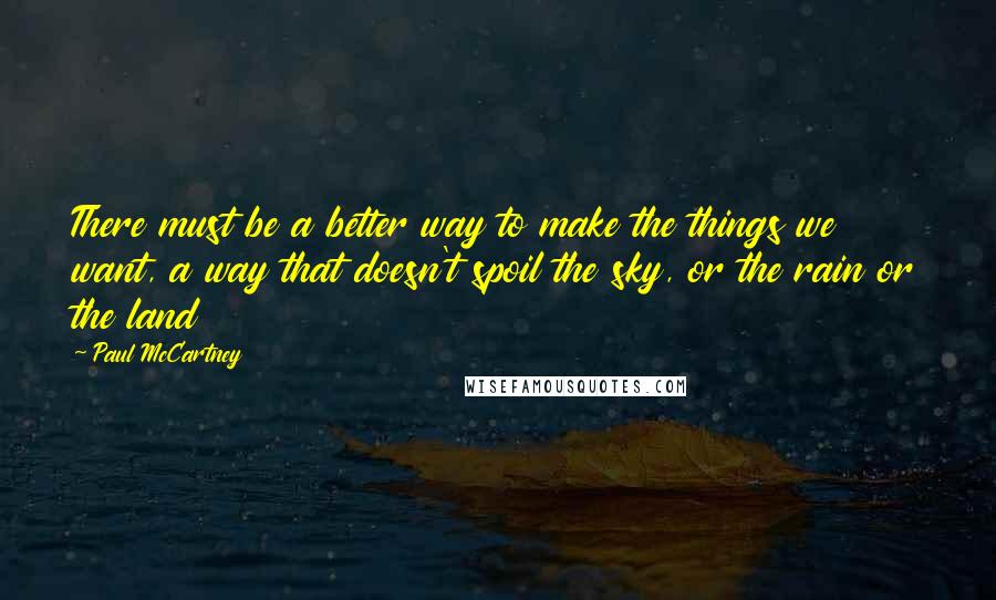 Paul McCartney Quotes: There must be a better way to make the things we want, a way that doesn't spoil the sky, or the rain or the land