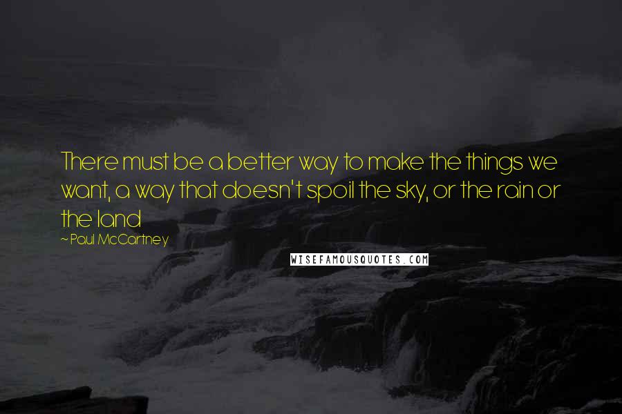 Paul McCartney Quotes: There must be a better way to make the things we want, a way that doesn't spoil the sky, or the rain or the land