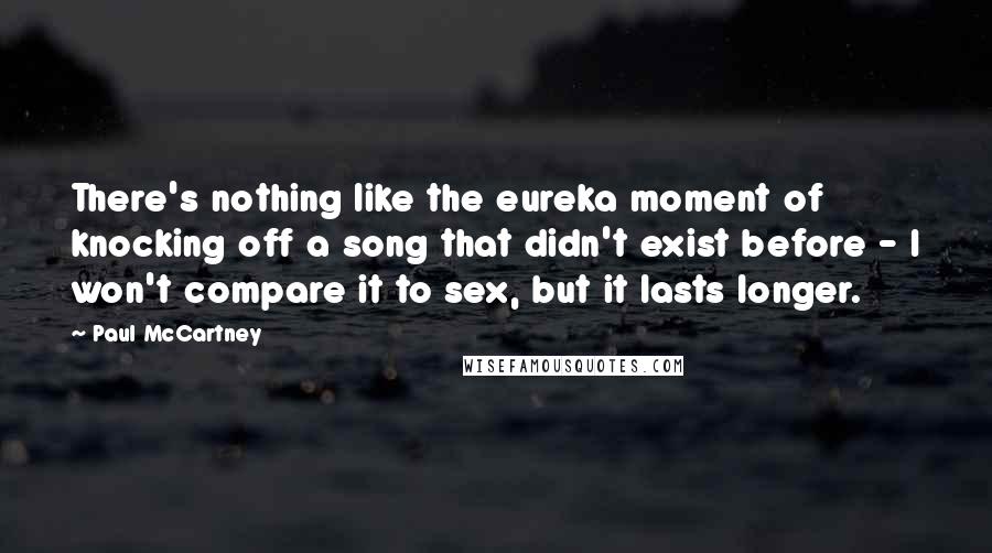 Paul McCartney Quotes: There's nothing like the eureka moment of knocking off a song that didn't exist before - I won't compare it to sex, but it lasts longer.