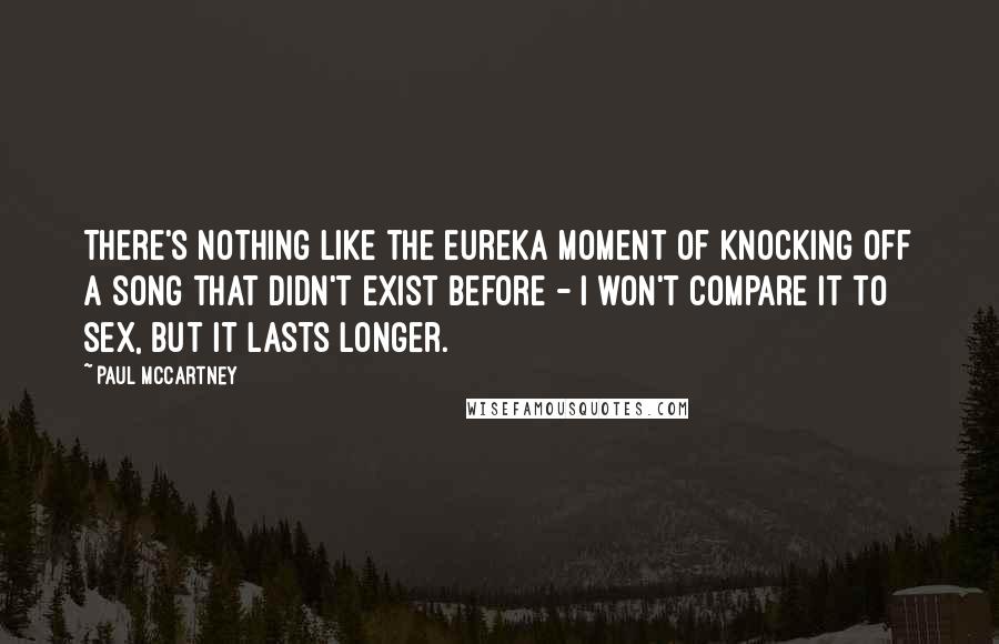Paul McCartney Quotes: There's nothing like the eureka moment of knocking off a song that didn't exist before - I won't compare it to sex, but it lasts longer.