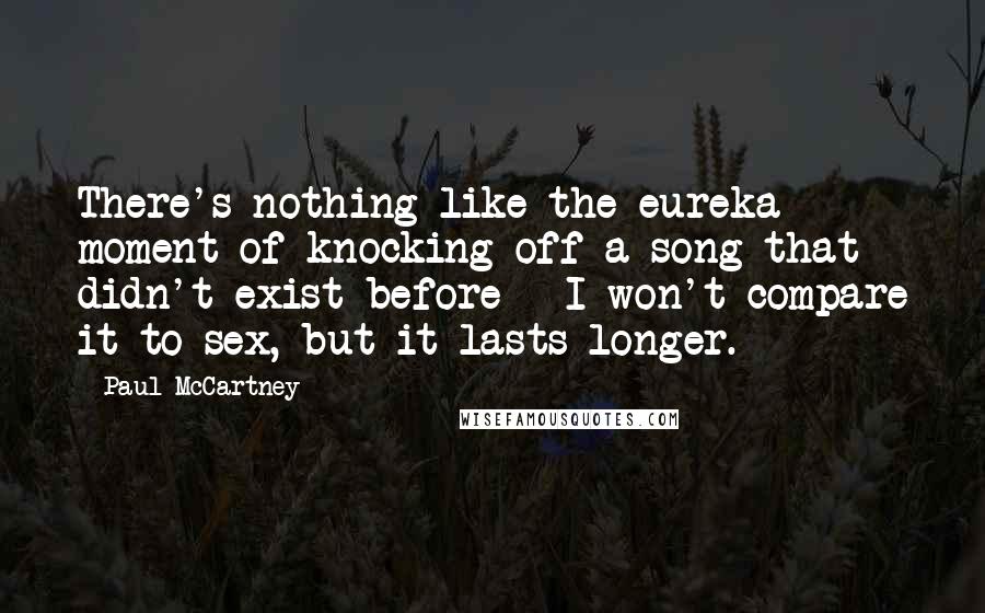 Paul McCartney Quotes: There's nothing like the eureka moment of knocking off a song that didn't exist before - I won't compare it to sex, but it lasts longer.