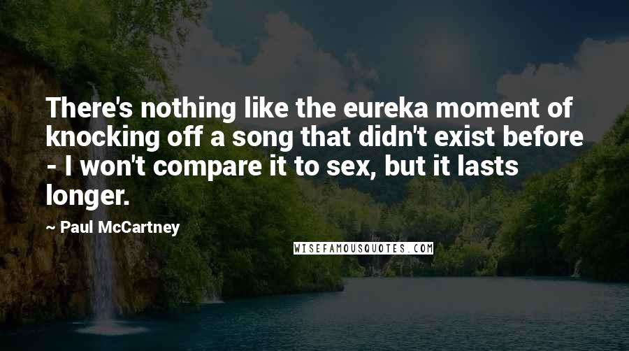 Paul McCartney Quotes: There's nothing like the eureka moment of knocking off a song that didn't exist before - I won't compare it to sex, but it lasts longer.