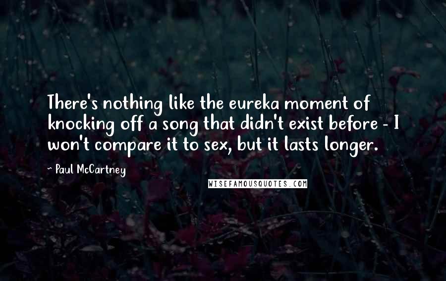 Paul McCartney Quotes: There's nothing like the eureka moment of knocking off a song that didn't exist before - I won't compare it to sex, but it lasts longer.