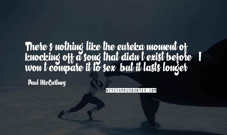 Paul McCartney Quotes: There's nothing like the eureka moment of knocking off a song that didn't exist before - I won't compare it to sex, but it lasts longer.