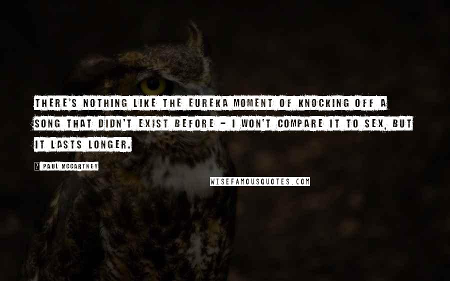 Paul McCartney Quotes: There's nothing like the eureka moment of knocking off a song that didn't exist before - I won't compare it to sex, but it lasts longer.