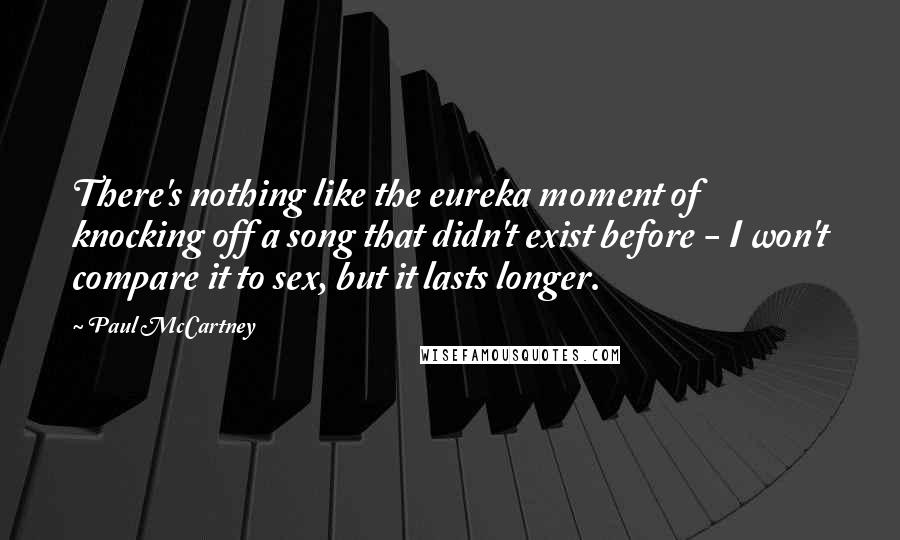 Paul McCartney Quotes: There's nothing like the eureka moment of knocking off a song that didn't exist before - I won't compare it to sex, but it lasts longer.