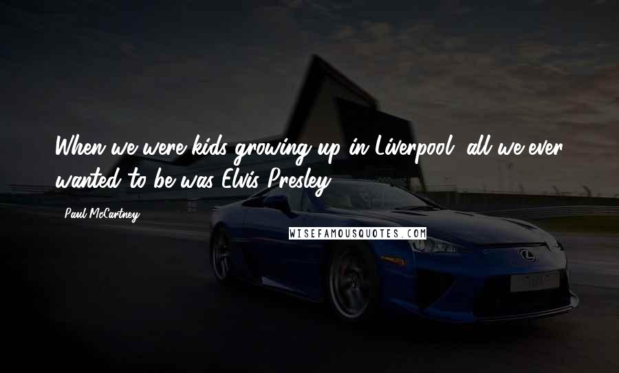 Paul McCartney Quotes: When we were kids growing up in Liverpool, all we ever wanted to be was Elvis Presley.