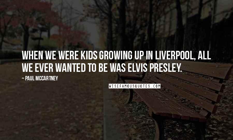 Paul McCartney Quotes: When we were kids growing up in Liverpool, all we ever wanted to be was Elvis Presley.