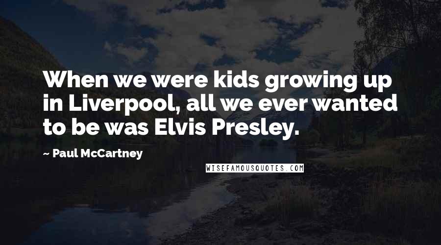 Paul McCartney Quotes: When we were kids growing up in Liverpool, all we ever wanted to be was Elvis Presley.