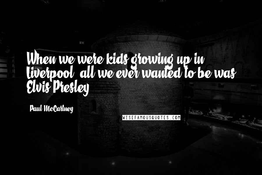 Paul McCartney Quotes: When we were kids growing up in Liverpool, all we ever wanted to be was Elvis Presley.