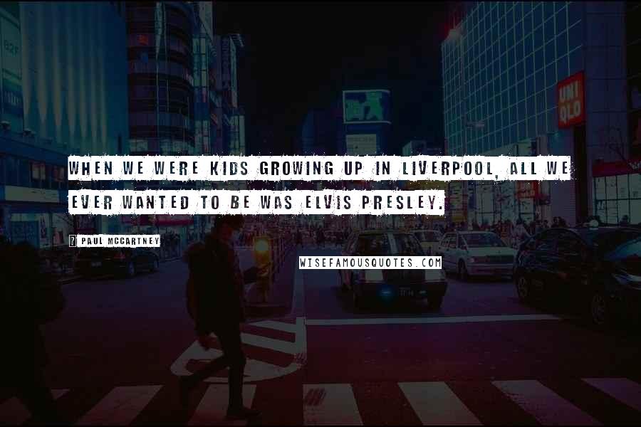 Paul McCartney Quotes: When we were kids growing up in Liverpool, all we ever wanted to be was Elvis Presley.