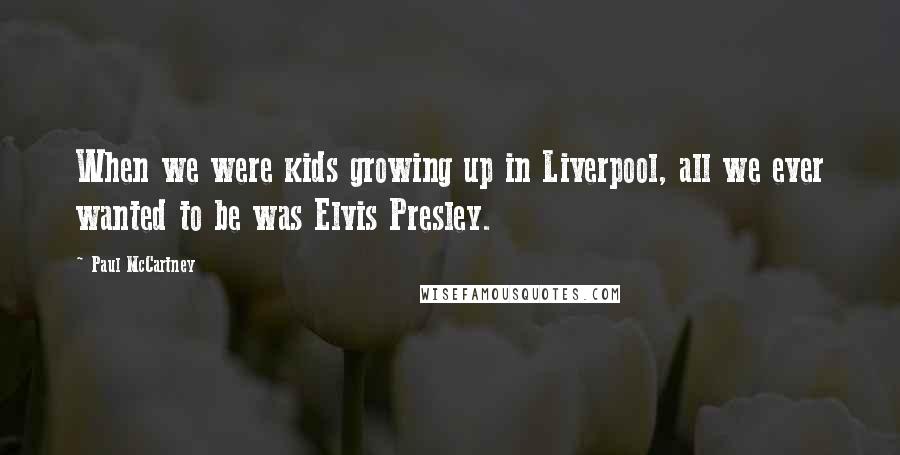 Paul McCartney Quotes: When we were kids growing up in Liverpool, all we ever wanted to be was Elvis Presley.