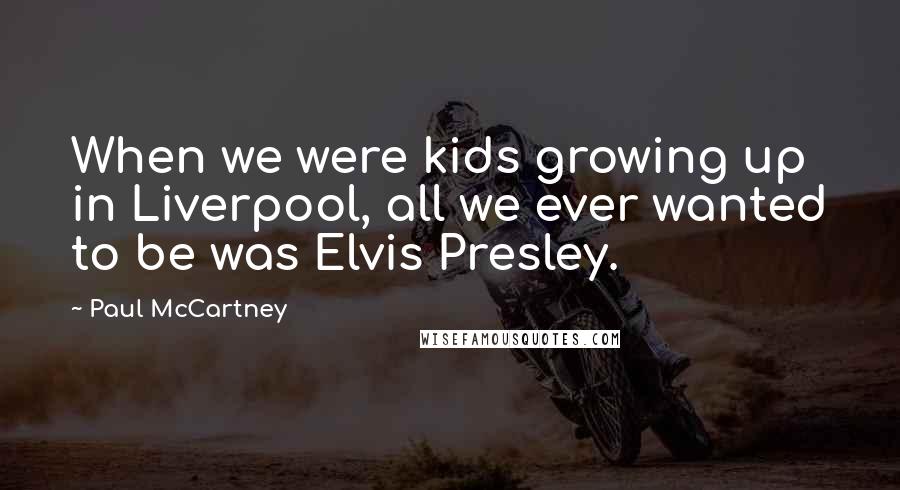 Paul McCartney Quotes: When we were kids growing up in Liverpool, all we ever wanted to be was Elvis Presley.