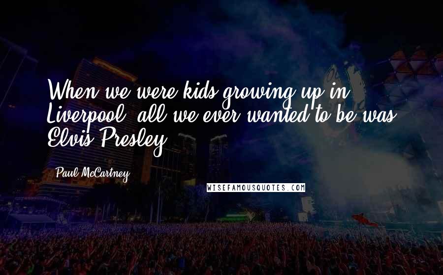 Paul McCartney Quotes: When we were kids growing up in Liverpool, all we ever wanted to be was Elvis Presley.