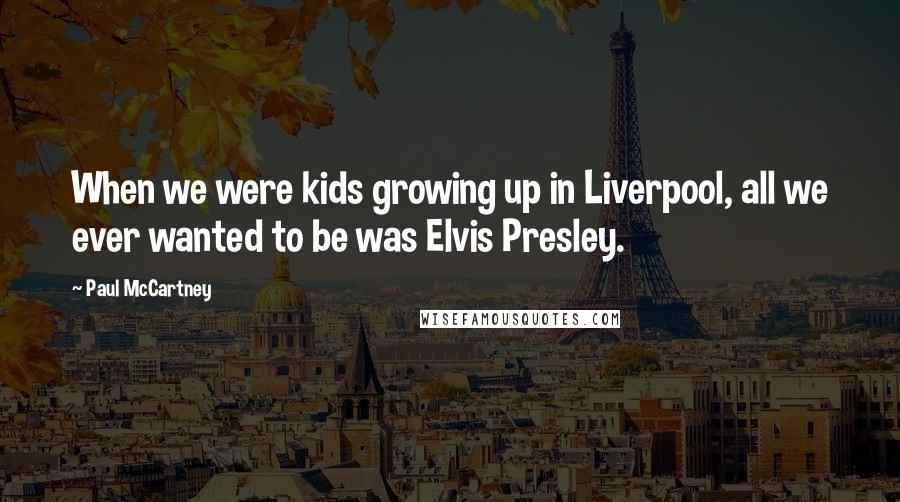 Paul McCartney Quotes: When we were kids growing up in Liverpool, all we ever wanted to be was Elvis Presley.