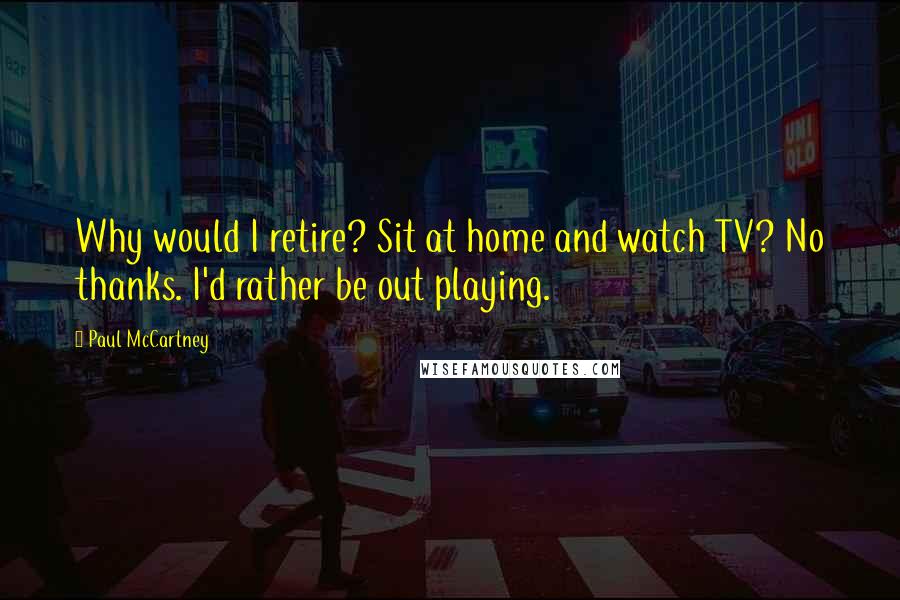 Paul McCartney Quotes: Why would I retire? Sit at home and watch TV? No thanks. I'd rather be out playing.